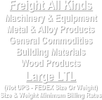 Freight All Kinds
Machinery & Equipment
Metal & Alloy Products
General Commodities
Building Materials
Wood Products
Large LTL
(Not UPS - FEDEX Size Or Weight)
Size & Weight Minimum Billing Rates
