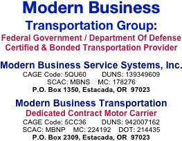 Modern Business
Transportation Group:
Federal Government / Department Of Defense Certified & Bonded Transportation Provider

Modern Business Service Systems, Inc.
CAGE Code: 5QU60        DUNS: 139349609
SCAC: MBNS    MC: 178276
P.O. Box 1350, Estacada, OR  97023

Modern Business Transportation
Dedicated Contract Motor Carrier
CAGE Code: 5CC36        DUNS: 942007162
SCAC: MBNP    MC: 224192    DOT: 214435
P.O. Box 2309, Estacada, OR  97023