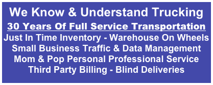 
We Know & Understand Trucking
30 Years Of Full Service Transportation
Just In Time Inventory - Warehouse On Wheels
Small Business Traffic & Data Management
Mom & Pop Personal Professional Service
Third Party Billing - Blind Deliveries
